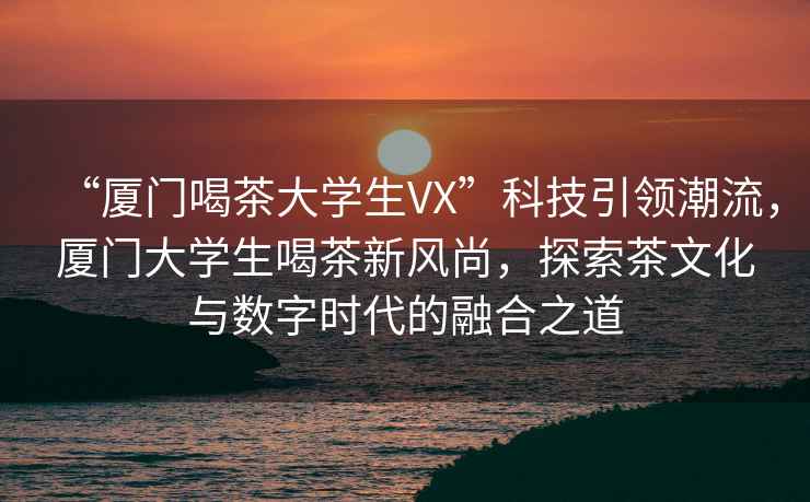 “廈門喝茶大學生VX”科技引領潮流，廈門大學生喝茶新風尚，探索茶文化與數字時代的融合之道