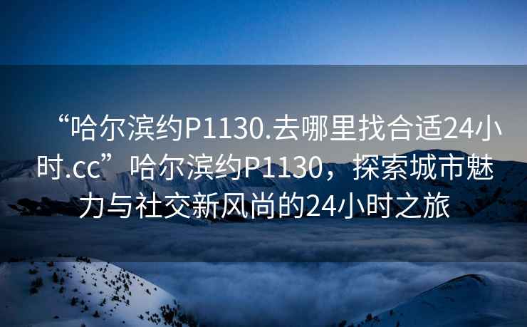 “哈爾濱約P1130.去哪里找合適24小時.cc”哈爾濱約P1130，探索城市魅力與社交新風尚的24小時之旅