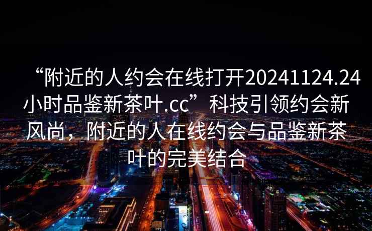 “附近的人約會在線打開20241124.24小時品鑒新茶葉.cc”科技引領(lǐng)約會新風(fēng)尚，附近的人在線約會與品鑒新茶葉的完美結(jié)合