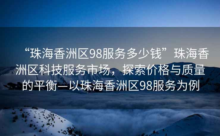 “珠海香洲區(qū)98服務(wù)多少錢”珠海香洲區(qū)科技服務(wù)市場，探索價(jià)格與質(zhì)量的平衡—以珠海香洲區(qū)98服務(wù)為例