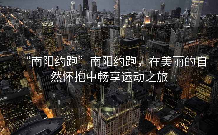 “南陽約跑”南陽約跑，在美麗的自然懷抱中暢享運動之旅
