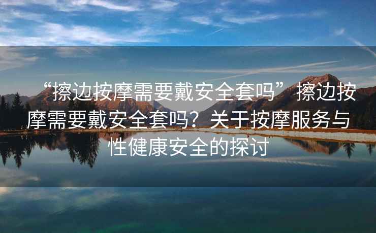 “擦邊按摩需要戴安全套嗎”擦邊按摩需要戴安全套嗎？關(guān)于按摩服務(wù)與性健康安全的探討