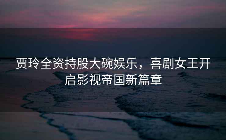 賈玲全資持股大碗娛樂，喜劇女王開啟影視帝國新篇章