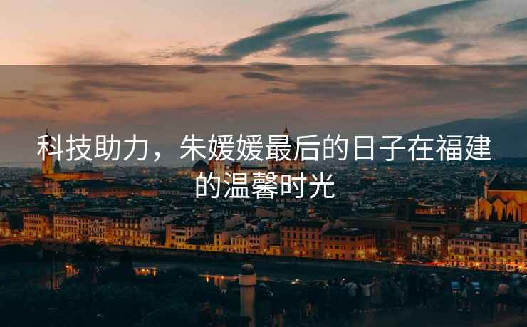 科技助力，朱媛媛最后的日子在福建的溫馨時光