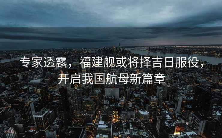 專家透露，福建艦或將擇吉日服役，開啟我國航母新篇章