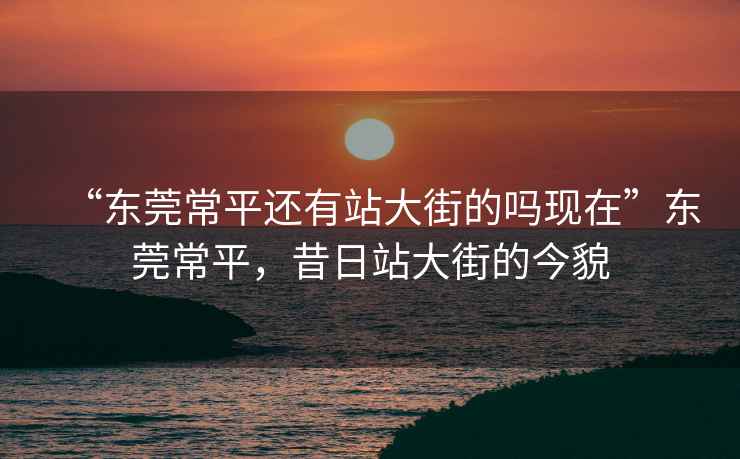 “東莞常平還有站大街的嗎現在”東莞常平，昔日站大街的今貌