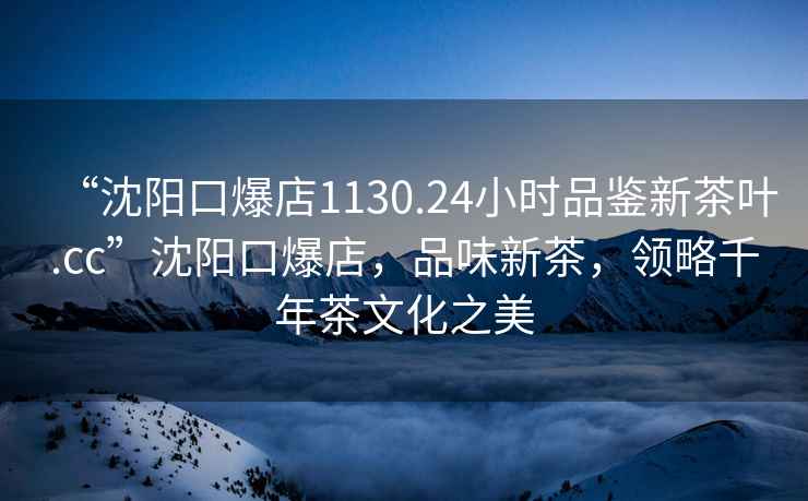 “沈陽口爆店1130.24小時品鑒新茶葉.cc”沈陽口爆店，品味新茶，領略千年茶文化之美