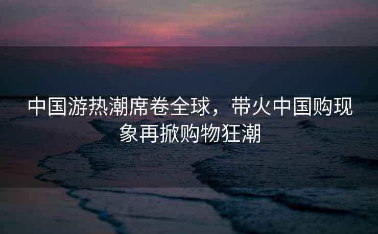 中國游熱潮席卷全球，帶火中國購現象再掀購物狂潮