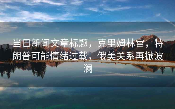 當日新聞文章標題，克里姆林宮，特朗普可能情緒過載，俄美關系再掀波瀾