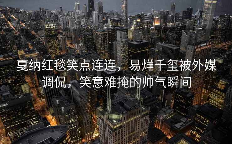 戛納紅毯笑點連連，易烊千璽被外媒調侃，笑意難掩的帥氣瞬間