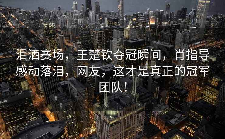 淚灑賽場，王楚欽奪冠瞬間，肖指導感動落淚，網友，這才是真正的冠軍團隊！