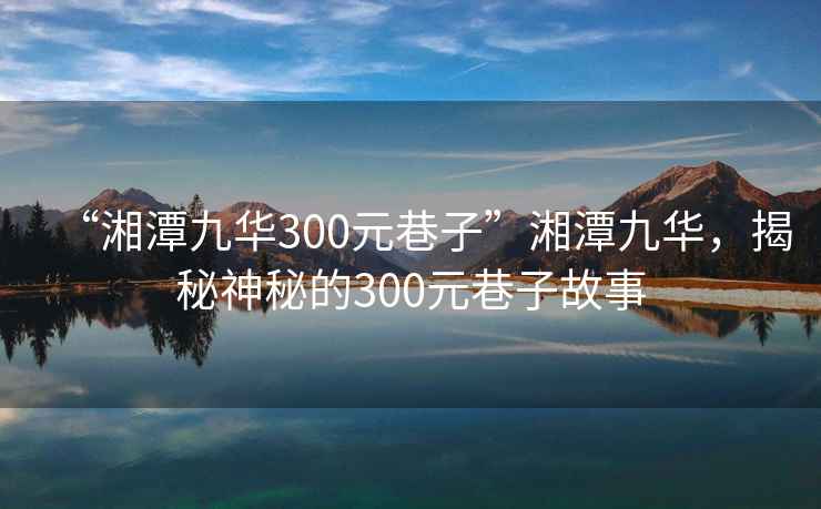 “湘潭九華300元巷子”湘潭九華，揭秘神秘的300元巷子故事