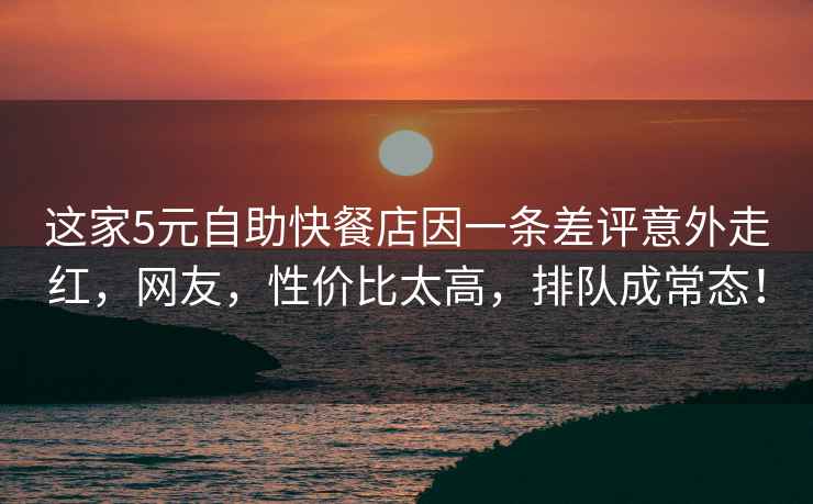 這家5元自助快餐店因一條差評意外走紅，網友，性價比太高，排隊成常態！