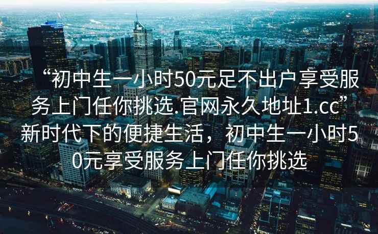 “初中生一小時50元足不出戶享受服務(wù)上門任你挑選.官網(wǎng)永久地址1.cc”新時代下的便捷生活，初中生一小時50元享受服務(wù)上門任你挑選