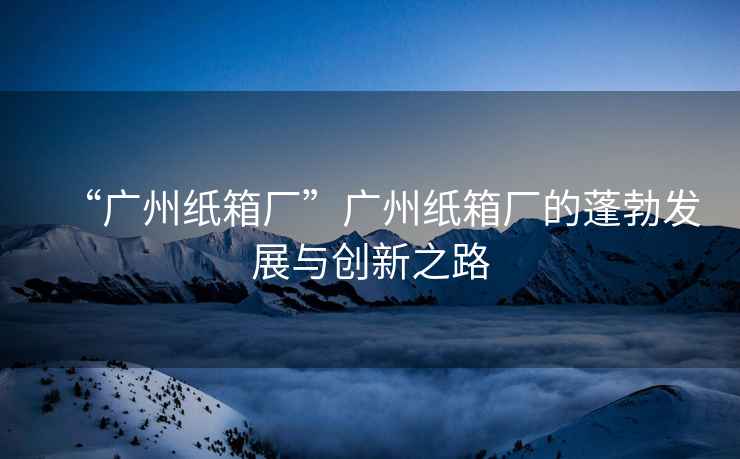 “廣州紙箱廠”廣州紙箱廠的蓬勃發展與創新之路