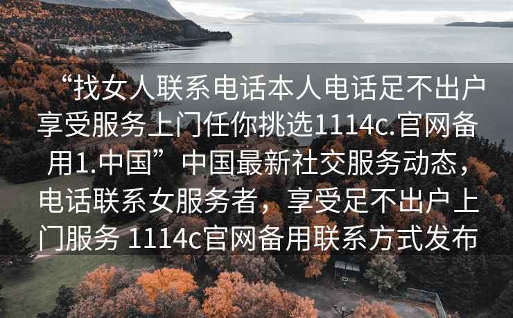 “找女人聯系電話本人電話足不出戶享受服務上門任你挑選1114c.官網備用1.中國”中國最新社交服務動態，電話聯系女服務者，享受足不出戶上門服務 1114c官網備用聯系方式發布