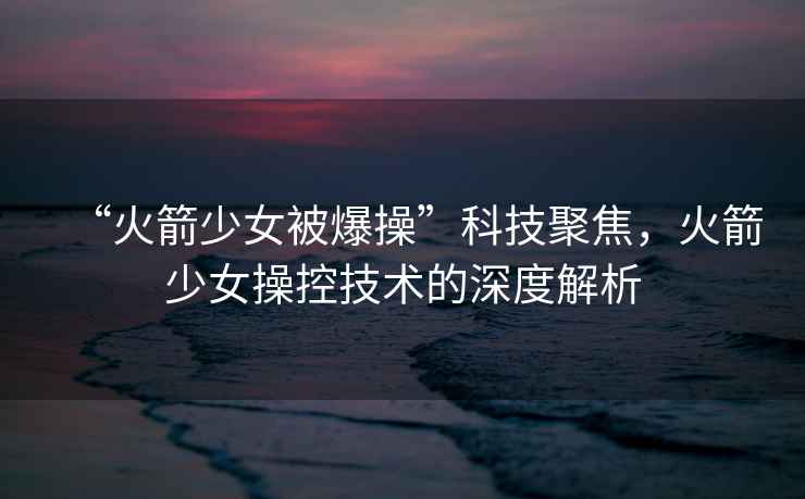 “火箭少女被爆操”科技聚焦，火箭少女操控技術的深度解析