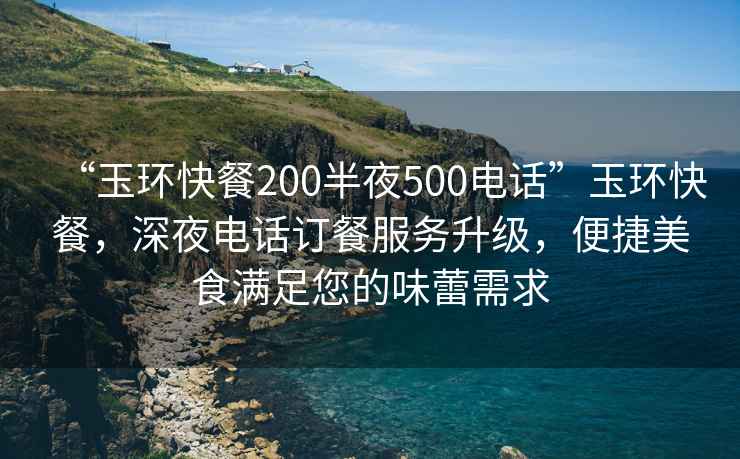 “玉環(huán)快餐200半夜500電話”玉環(huán)快餐，深夜電話訂餐服務(wù)升級(jí)，便捷美食滿足您的味蕾需求