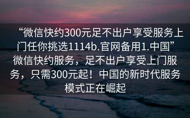 “微信快約300元足不出戶享受服務(wù)上門任你挑選1114b.官網(wǎng)備用1.中國”微信快約服務(wù)，足不出戶享受上門服務(wù)，只需300元起！中國的新時(shí)代服務(wù)模式正在崛起