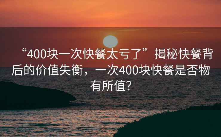 “400塊一次快餐太虧了”揭秘快餐背后的價值失衡，一次400塊快餐是否物有所值？