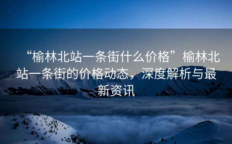 “榆林北站一條街什么價格”榆林北站一條街的價格動態，深度解析與最新資訊