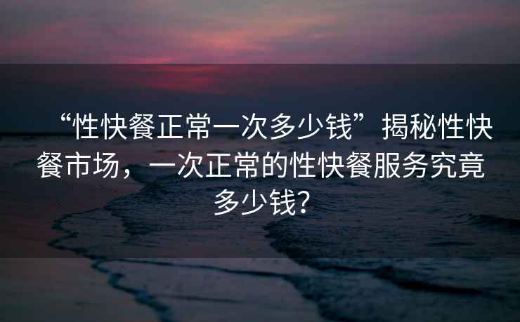 “性快餐正常一次多少錢”揭秘性快餐市場，一次正常的性快餐服務(wù)究竟多少錢？