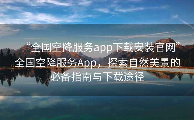 “全國空降服務app下載安裝官網”全國空降服務App，探索自然美景的必備指南與下載途徑