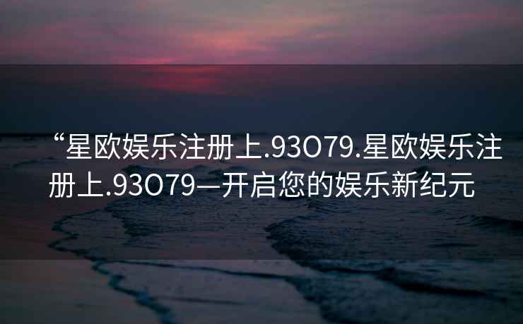 “星歐娛樂注冊上.93O79.星歐娛樂注冊上.93O79—開啟您的娛樂新紀元