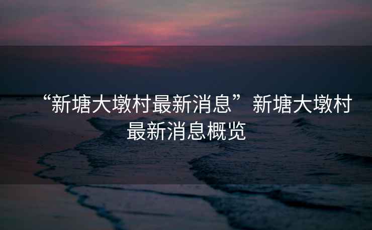 “新塘大墩村最新消息”新塘大墩村最新消息概覽