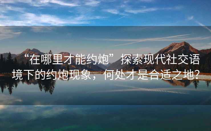 “在哪里才能約炮”探索現代社交語境下的約炮現象，何處才是合適之地？