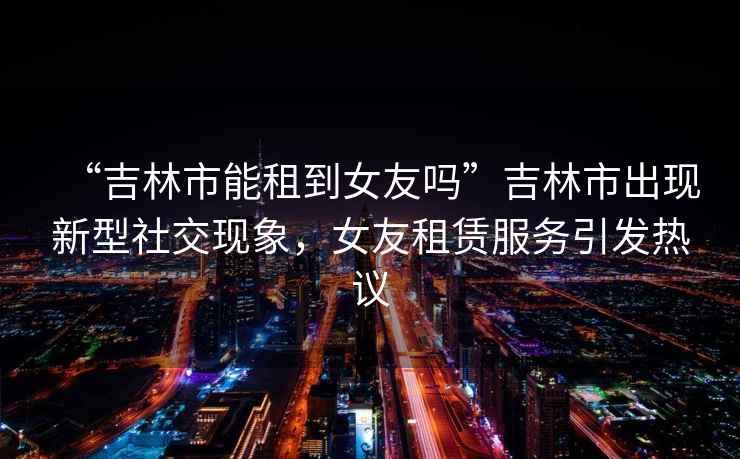 “吉林市能租到女友嗎”吉林市出現新型社交現象，女友租賃服務引發熱議