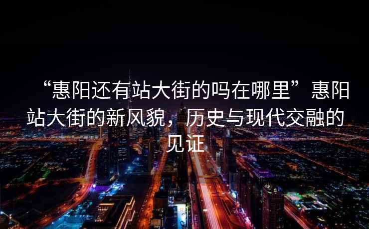“惠陽還有站大街的嗎在哪里”惠陽站大街的新風貌，歷史與現代交融的見證