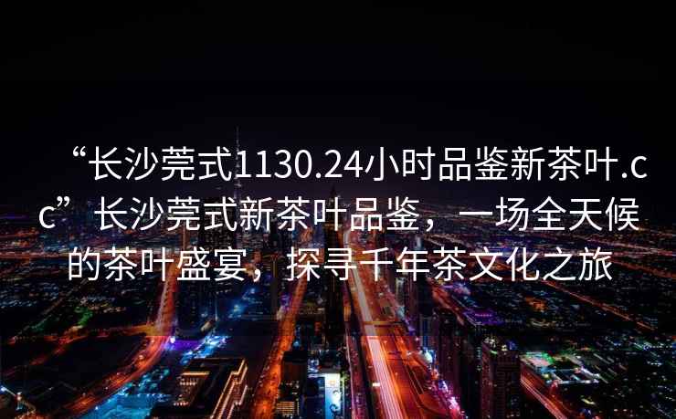 “長沙莞式1130.24小時品鑒新茶葉.cc”長沙莞式新茶葉品鑒，一場全天候的茶葉盛宴，探尋千年茶文化之旅