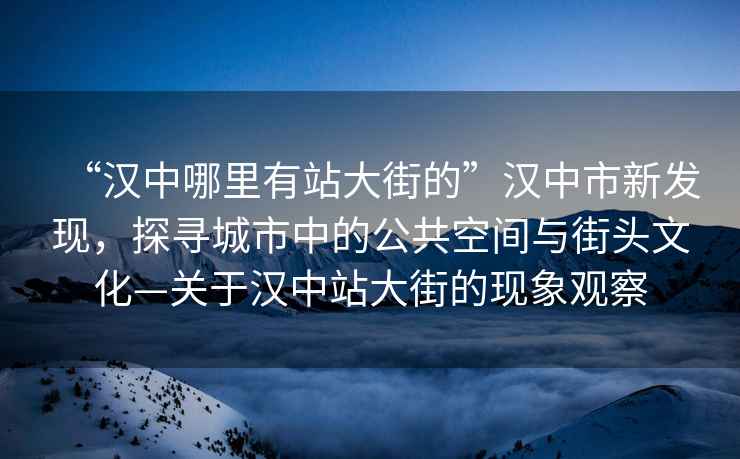“漢中哪里有站大街的”漢中市新發現，探尋城市中的公共空間與街頭文化—關于漢中站大街的現象觀察