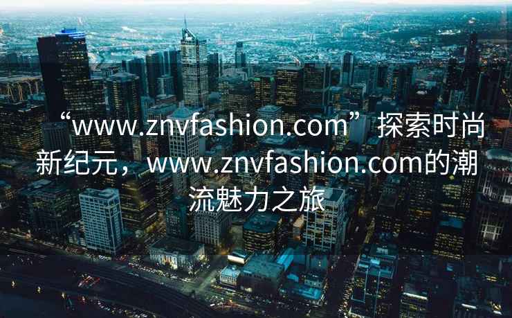 “www.znvfashion.com”探索時尚新紀元，www.znvfashion.com的潮流魅力之旅