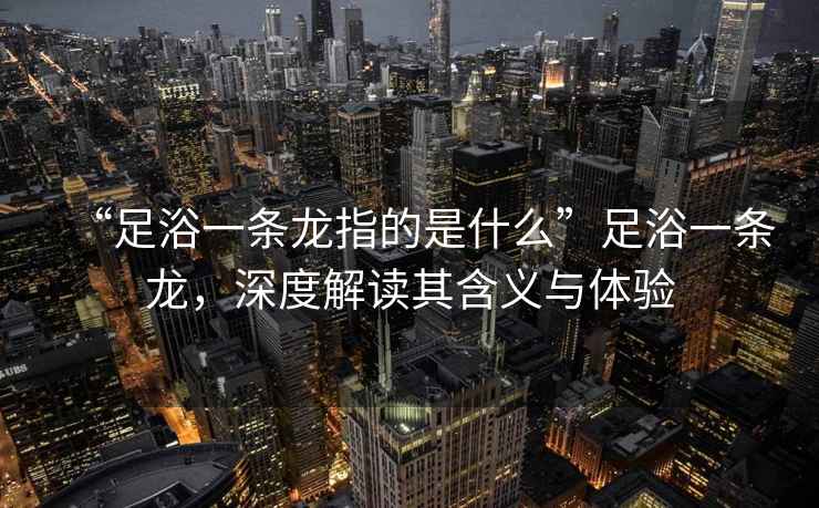 “足浴一條龍指的是什么”足浴一條龍，深度解讀其含義與體驗