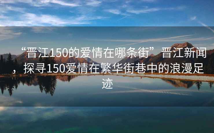 “晉江150的愛情在哪條街”晉江新聞，探尋150愛情在繁華街巷中的浪漫足跡