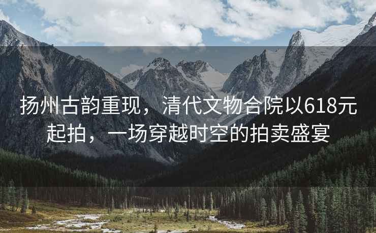 揚州古韻重現，清代文物合院以618元起拍，一場穿越時空的拍賣盛宴