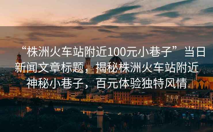 “株洲火車站附近100元小巷子”當日新聞文章標題，揭秘株洲火車站附近神秘小巷子，百元體驗獨特風情