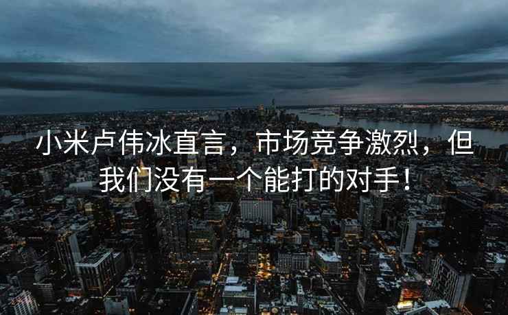 小米盧偉冰直言，市場競爭激烈，但我們沒有一個能打的對手！