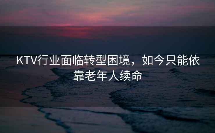 KTV行業面臨轉型困境，如今只能依靠老年人續命