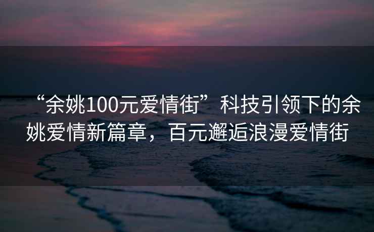 “余姚100元愛情街”科技引領下的余姚愛情新篇章，百元邂逅浪漫愛情街