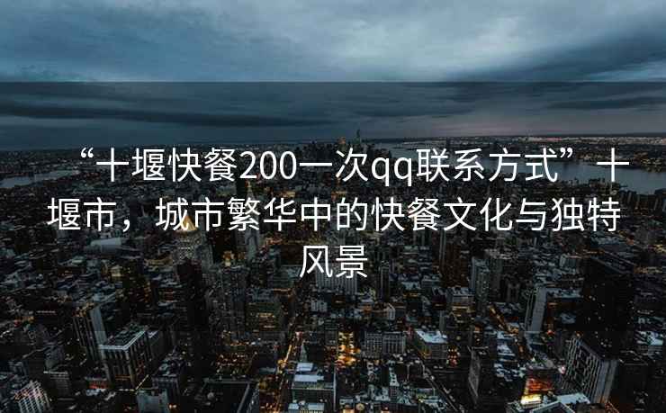 “十堰快餐200一次qq聯系方式”十堰市，城市繁華中的快餐文化與獨特風景