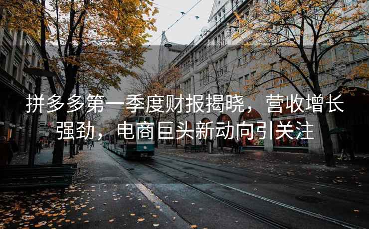 拼多多第一季度財報揭曉，營收增長強勁，電商巨頭新動向引關注