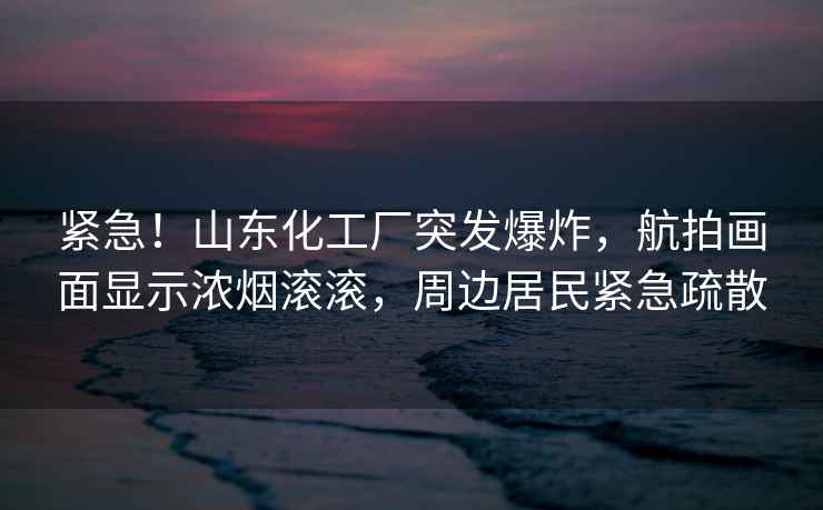 緊急！山東化工廠突發(fā)爆炸，航拍畫面顯示濃煙滾滾，周邊居民緊急疏散