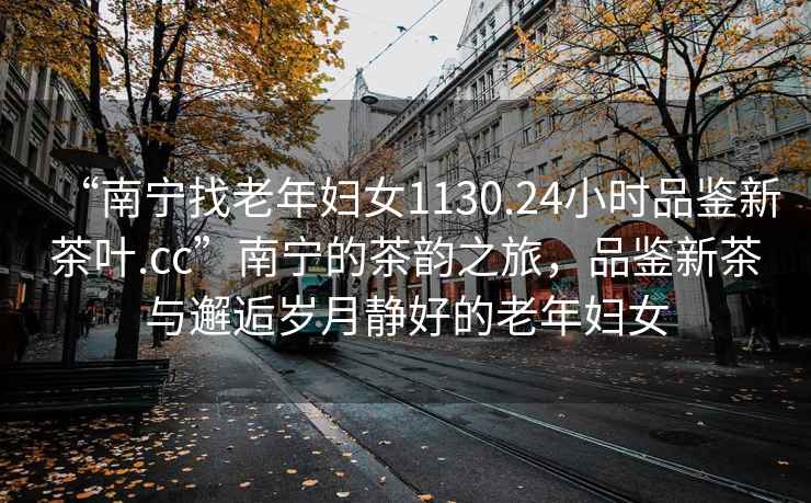 “南寧找老年婦女1130.24小時品鑒新茶葉.cc”南寧的茶韻之旅，品鑒新茶與邂逅歲月靜好的老年婦女