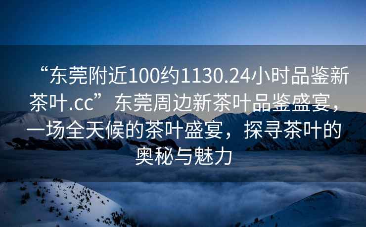 “東莞附近100約1130.24小時品鑒新茶葉.cc”東莞周邊新茶葉品鑒盛宴，一場全天候的茶葉盛宴，探尋茶葉的奧秘與魅力