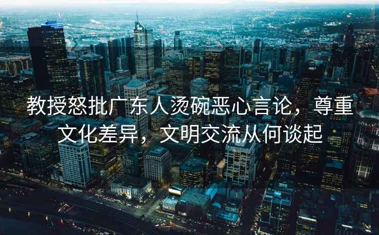 教授怒批廣東人燙碗惡心言論，尊重文化差異，文明交流從何談起