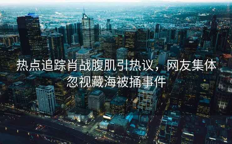 熱點追蹤肖戰腹肌引熱議，網友集體忽視藏海被捅事件