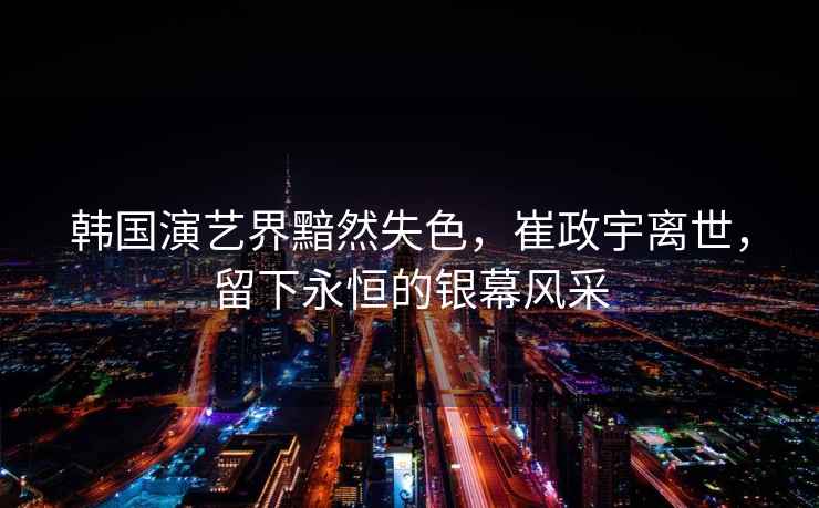 韓國演藝界黯然失色，崔政宇離世，留下永恒的銀幕風采